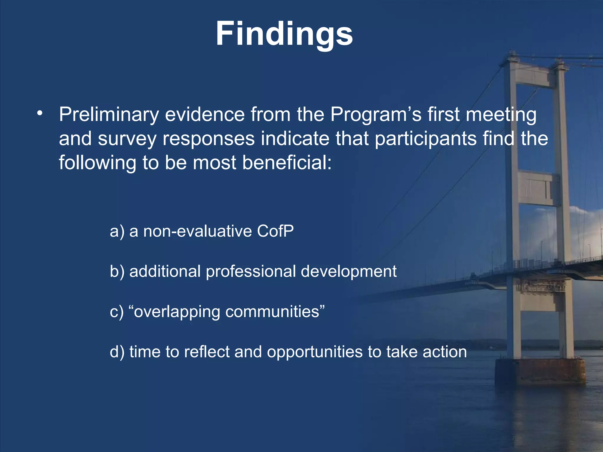 Findings

• Preliminary evidence from the Program’s first meeting
  and survey responses indicate that participants find the
  following to be most beneficial:


        a) a non-evaluative CofP

        b) additional professional development

        c) “overlapping communities”

        d) time to reflect and opportunities to take action
 