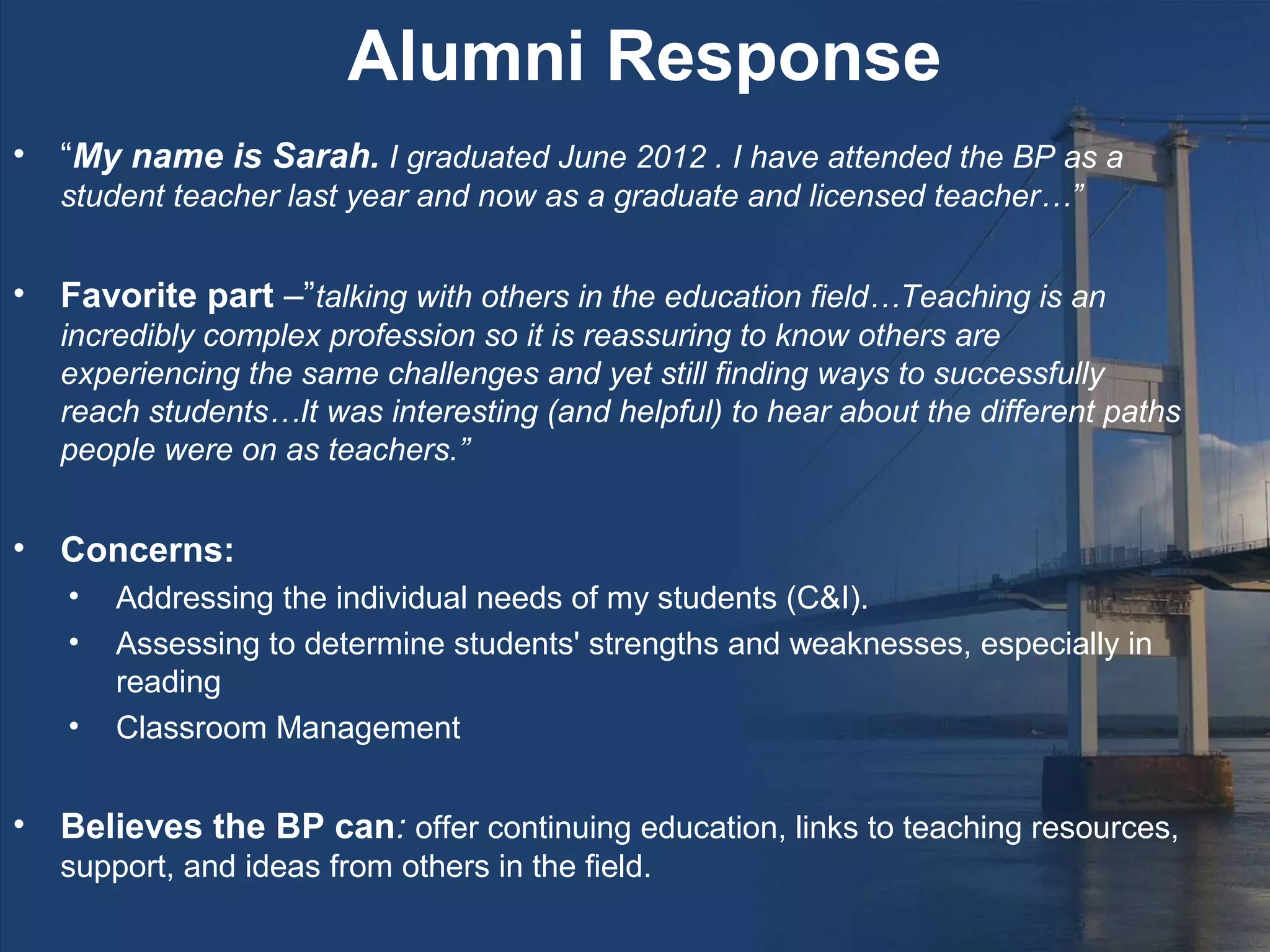Alumni Response
•   “My name is Sarah. I graduated June 2012 . I have attended the BP as a
    student teacher last year and now as a graduate and licensed teacher…”


•   Favorite part –”talking with others in the education field…Teaching is an
    incredibly complex profession so it is reassuring to know others are
    experiencing the same challenges and yet still finding ways to successfully
    reach students…It was interesting (and helpful) to hear about the different paths
    people were on as teachers.”


•   Concerns:
    •   Addressing the individual needs of my students (C&I).
    •   Assessing to determine students' strengths and weaknesses, especially in
        reading
    •   Classroom Management


•   Believes the BP can: offer continuing education, links to teaching resources,
    support, and ideas from others in the field.
 