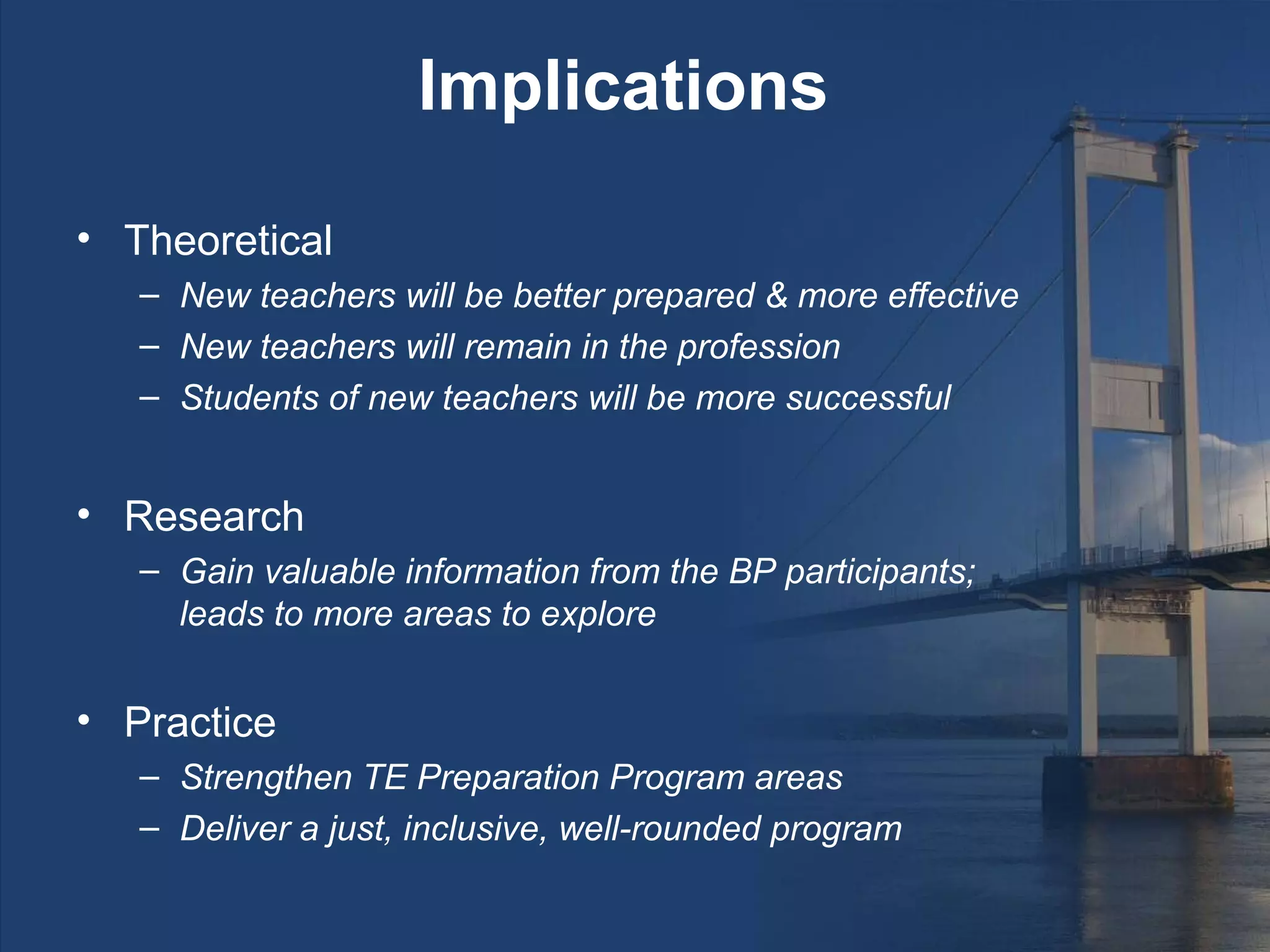 Implications

• Theoretical
   – New teachers will be better prepared & more effective
   – New teachers will remain in the profession
   – Students of new teachers will be more successful


• Research
   – Gain valuable information from the BP participants;
     leads to more areas to explore


• Practice
   – Strengthen TE Preparation Program areas
   – Deliver a just, inclusive, well-rounded program
 