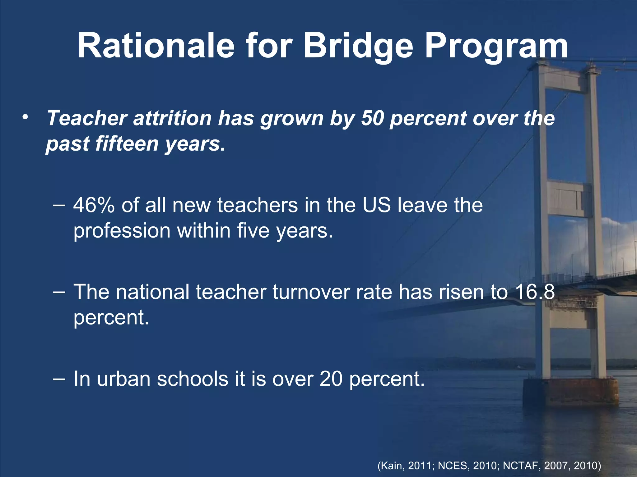 Rationale for Bridge Program
• Teacher attrition has grown by 50 percent over the
  past fifteen years.

   – 46% of all new teachers in the US leave the
     profession within five years.

   – The national teacher turnover rate has risen to 16.8
     percent.

   – In urban schools it is over 20 percent.


                                      (Kain, 2011; NCES, 2010; NCTAF, 2007, 2010)
 