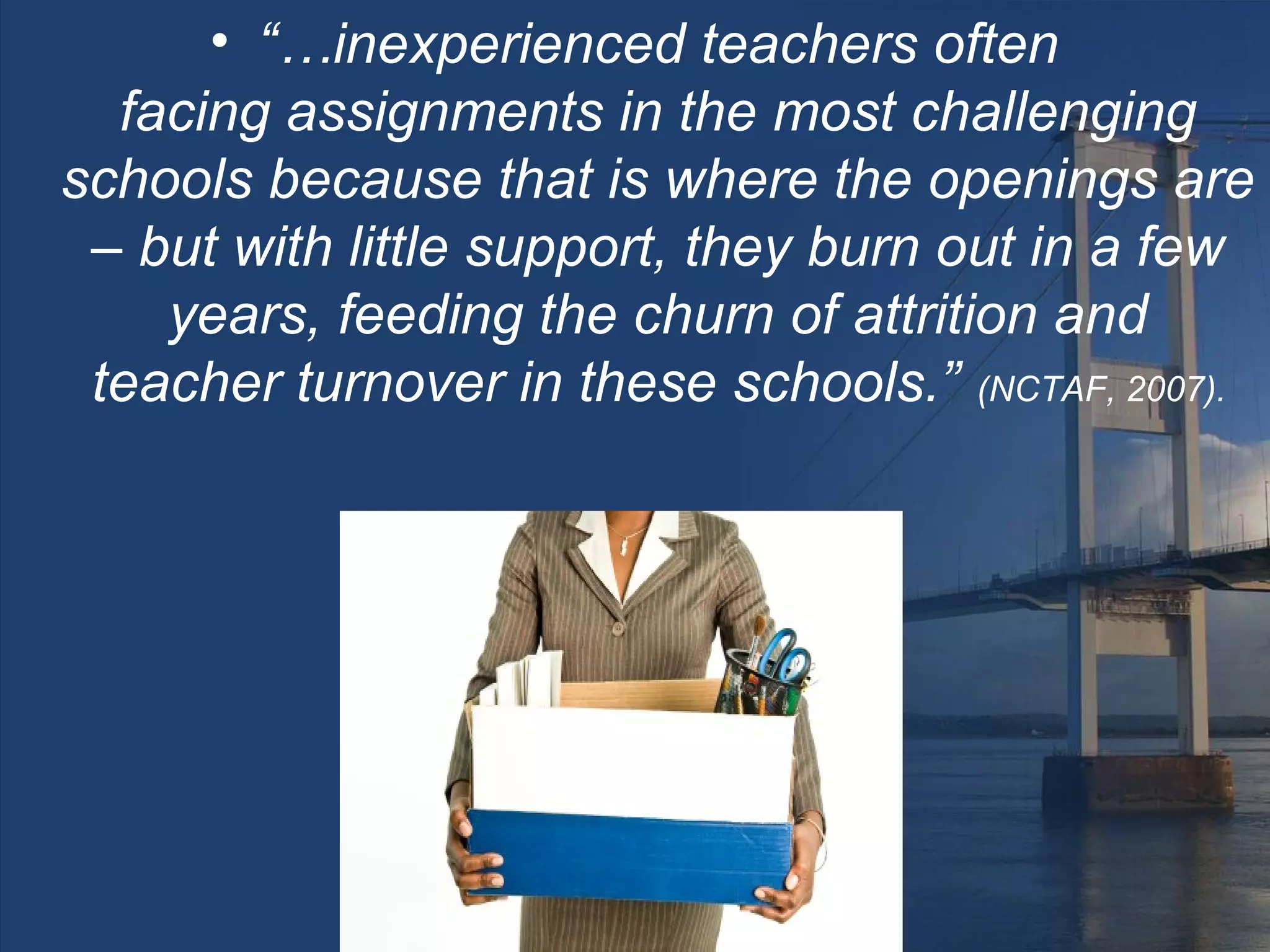 • “…inexperienced teachers often
  facing assignments in the most challenging
schools because that is where the openings are
 – but with little support, they burn out in a few
    years, feeding the churn of attrition and
 teacher turnover in these schools.” (NCTAF, 2007).
 