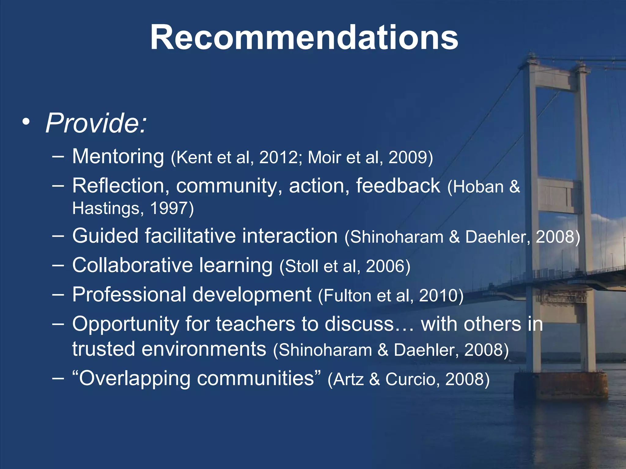 Recommendations

• Provide:
  – Mentoring (Kent et al, 2012; Moir et al, 2009)
  – Reflection, community, action, feedback (Hoban &
      Hastings, 1997)
  – Guided facilitative interaction (Shinoharam & Daehler, 2008)
  – Collaborative learning (Stoll et al, 2006)
  – Professional development (Fulton et al, 2010)
  – Opportunity for teachers to discuss… with others in
    trusted environments (Shinoharam & Daehler, 2008)
  – “Overlapping communities” (Artz & Curcio, 2008)
 