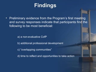 Findings

• Preliminary evidence from the Program’s first meeting
  and survey responses indicate that participants find the
  following to be most beneficial:


        a) a non-evaluative CofP

        b) additional professional development

        c) “overlapping communities”

        d) time to reflect and opportunities to take action
 
