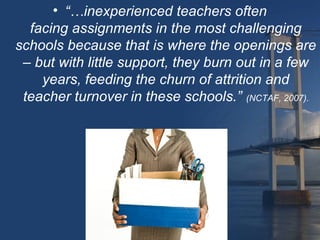 • “…inexperienced teachers often
  facing assignments in the most challenging
schools because that is where the openings are
 – but with little support, they burn out in a few
    years, feeding the churn of attrition and
 teacher turnover in these schools.” (NCTAF, 2007).
 