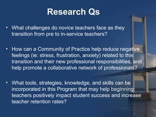 Research Qs
• What challenges do novice teachers face as they
  transition from pre to in-service teachers?

• How can a Community of Practice help reduce negative
  feelings (ie: stress, frustration, anxiety) related to this
  transition and their new professional responsibilities, and
  help promote a collaborative network of professionals?

• What tools, strategies, knowledge, and skills can be
  incorporated in this Program that may help beginning
  teachers positively impact student success and increase
  teacher retention rates?
 