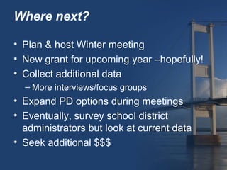 Where next?

• Plan & host Winter meeting
• New grant for upcoming year –hopefully!
• Collect additional data
  – More interviews/focus groups
• Expand PD options during meetings
• Eventually, survey school district
  administrators but look at current data
• Seek additional $$$
 