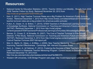 Resources:
•   National Center for Education Statistics. (2010). Teacher Attrition and Mobility , Results from 2008-
    2009 Teacher Follow Up Study. Retrieved November 20, 2012 from
    http://nces.ed.gov/pubs2010/2010353.pdf.
•   Kain, E. (2011). High Teacher Turnover Rates are a Big Problem for America’s Public Schools.
    Forbes . Retrieved December 1, 2012 from http://www.forbes.com/sites/erikkain/2011/03/08/high-
    teacher-turnover-rates-are-a-big-problem-for-americas-public-schools/.
•   Fulton, K.; Doeer, H.; & Britton, T. (2010). STEM Teachers in Professional Learning Communities:
    A Knowledge Synthesis. National Commission on Teaching and America’s Future and WestEd
    (NCTAF). Retrieved December 1, 2012 from http://nctaf.org/wp-
    content/uploads/STEMTeachersinProfessionalLearningCommunities.AKnowledgeSynthesis.pdf.
•   Barnes, G.; Crowe, E.; & Schaefer, B. (2007). The Cost of Teacher Turnover in Five School
    Districts: A Pilot Study. National Commission on Teaching and America’s Future and WestEd
    (NCTAF). Retrieved December 3, 2012 from http://nctaf.org/wp-content/uploads/2012/01/NCTAF-
    Cost-of-Teacher-Turnover-2007-full-report.pdf.
•   Moir, E.; Barlin, D.; Gless, J.; & Miles, J. (2009). New Teacher Mentoring: Hopes and Promise for
    Improving Teacher Effectiveness. Cambridge, MA :Harvard Education Press
•   Kent, A..; Green, A.; & Feldman, P. (2012). Fostering the Success of New Teachers: Developing
    Lead Teachers in a Statewide Teacher Mentoring Program. Current Issues in Education, Vol 15(3).
    Retrieved December 10, 2012 from
    http://cie.asu.edu/ojs/index.php/cieatasu/article/viewFile/988/373.
•   Western OR University, COE Bridge Program web page: http://coebridgeprogram.yolasite.com/
 