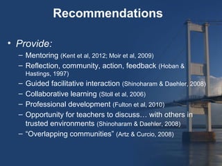 Recommendations

• Provide:
  – Mentoring (Kent et al, 2012; Moir et al, 2009)
  – Reflection, community, action, feedback (Hoban &
      Hastings, 1997)
  – Guided facilitative interaction (Shinoharam & Daehler, 2008)
  – Collaborative learning (Stoll et al, 2006)
  – Professional development (Fulton et al, 2010)
  – Opportunity for teachers to discuss… with others in
    trusted environments (Shinoharam & Daehler, 2008)
  – “Overlapping communities” (Artz & Curcio, 2008)
 