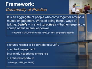 Framework:
Community of Practice
It is an aggregate of people who come together around a
mutual engagement. Ways of doing things, ways of
talking, beliefs – in short, practices –[that] emerge in the
course of this mutual endeavor.
     - (Eckert & McConnell-Ginet, 1999, p. 464, emphasis added)



Features needed to be considered a CofP.
a) mutual engagement
b) a jointly negotiated enterprise
c) a shared repertoire
 - (Wenger, 1998, pp. 76-78).
 