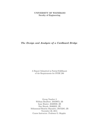 UNIVERSITY OF WATERLOO
Faculty of Engineering
The Design and Analysis of a Cardboard Bridge
A Report Submitted in Partial Fulﬁllment
of the Requirements for SYDE 286
Group Number 2
William Bradbeer, 20459972, 2B
Isaac Hunter, 20480938, 2B
Duy Huynh, 20460022, 2B
Mohammad Hossein Mayanloo, 20472285, 2B
November 26, 2014.
Course Instructor: Professor G. Heppler
 