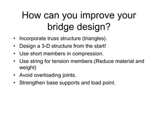 How can you improve your
bridge design?
• Incorporate truss structure (triangles).
• Design a 3-D structure from the start!
• Use short members in compression.
• Use string for tension members.(Reduce material and
weight)
• Avoid overloading joints.
• Strengthen base supports and load point.
 