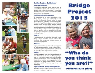 Bridge Project Guidelines
Age Specifications
Participants of the grade school program must be
current 4th through 6th grade students or 9 years of
age as of January 1st of the current year. Participants of
the Jr. High program must be current 7th through 9th
grade students. No exceptions.
Hold Harmless Agreement:
In consideration of my child’s participation in The
Bridge Project, I hereby agree to indemnify and hold
harmless The Crossroad, volunteer staff of the Bridge
Project, businesses, and other volunteers (hereinafter
“Indemnified Party”) from and against any and all claims,
demands, causes of action, losses, damages, liabilities,
costs and expenses (including reasonable attorneys’
fees and expenses, court costs and costs of appeals) for
property damage and personal injury, including death,
asserted against or incurred by the Indemnified Party
by reason of or arising out of my child’s participation in
the Bridge Project.
Injury:
I understand that my child will participate in the
Bridge Project at his/her own risk and that The
Crossroad does not provide accident insurance to
participants of the project.
Photos:
I give permission for my child to be photographed
or taped while participating in the Bridge Project. I
understand fully that images may be used in the future
by the Bridge Project for promotional purposes.
Rules:
Although kids will be given more specific guidelines for
each of the tasks we do, these are all encompassing –
obey the group leaders, respect others and their space,
and stay with the group. If your child refuses to obey
these rules or insists on continuing any other kind of
misbehavior, you will be called to please come and
pick up your child. We want to keep this summer
safe and fun.
Cancellations, Delays, Emergencies:
We will be setting up a calling system to alert you of any
cancellations, delays, or emergencies.
Bridge
Project
2013
“Who do
you think
you are?!”
Proverbs 23:7 (KJV)
 