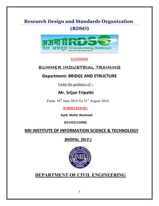 1
Research Design and Standards Organization
(RDSO)
LUCKNOW
SUMMER INDUSTRIAL TRAINING
Department: BRIDGE AND STRUCTURE
Under the guidance of :-
Mr. Srijan Tripathi
From: 16th
June 2014 To 21st
August 2014
SUBMITTED BY:
Syed. Mohd. Mashood
(0115CE111058)
NRI INSTITUTE OF INFORMATION SCIENCE & TECHNOLOGY
BHOPAL (M.P.)
DEPARTMENT OF CIVIL ENGINEERING
 