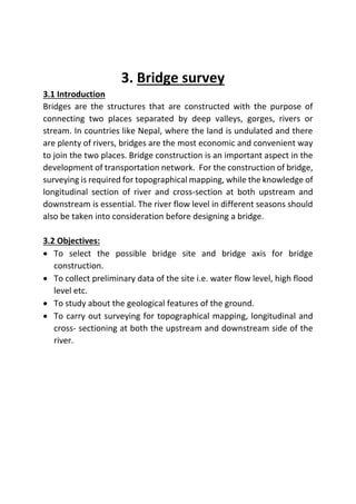 3. Bridge survey
3.1 Introduction
Bridges are the structures that are constructed with the purpose of
connecting two places separated by deep valleys, gorges, rivers or
stream. In countries like Nepal, where the land is undulated and there
are plenty of rivers, bridges are the most economic and convenient way
to join the two places. Bridge construction is an important aspect in the
development of transportation network. For the construction of bridge,
surveying is required for topographical mapping, while the knowledge of
longitudinal section of river and cross-section at both upstream and
downstream is essential. The river flow level in different seasons should
also be taken into consideration before designing a bridge.
3.2 Objectives:
 To select the possible bridge site and bridge axis for bridge
construction.
 To collect preliminary data of the site i.e. water flow level, high flood
level etc.
 To study about the geological features of the ground.
 To carry out surveying for topographical mapping, longitudinal and
cross- sectioning at both the upstream and downstream side of the
river.
 