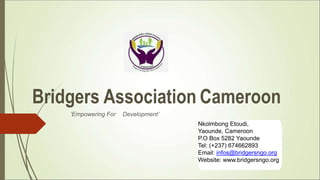 Bridgers Association Cameroon
Nkolmbong Etoudi,
Yaounde, Cameroon
P.O Box 5282 Yaounde
Tel: (+237) 674662893
Email: infos@bridgersngo.org
Website: www.bridgersngo.org
‘Empowering For Development’
 