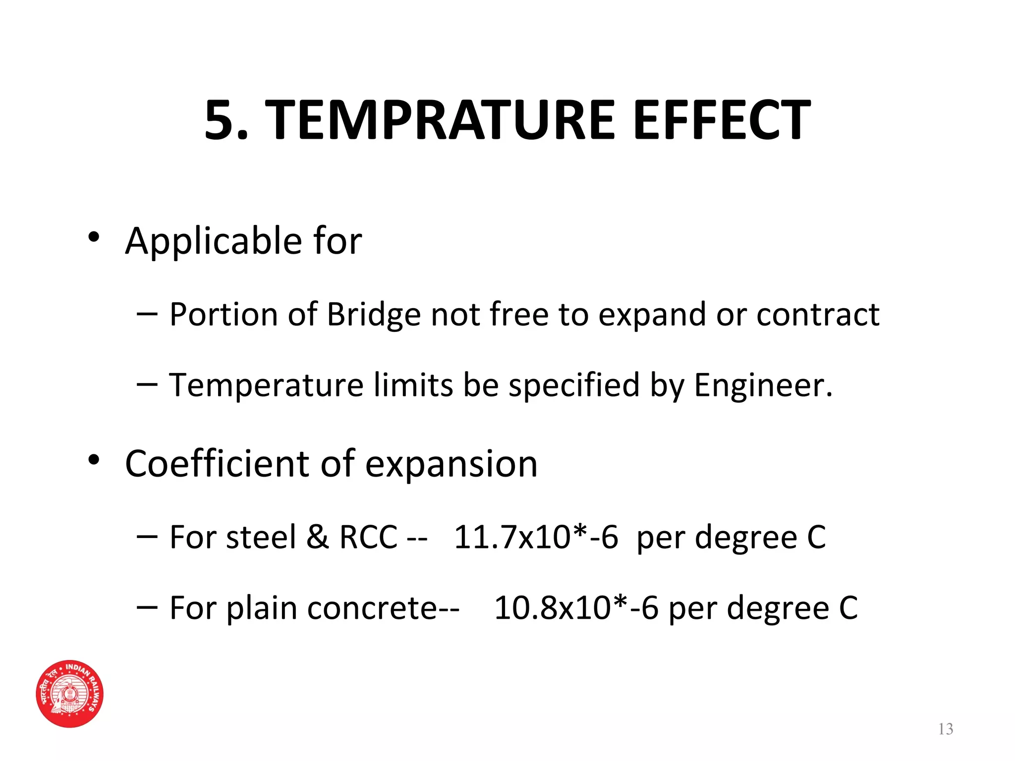5. TEMPRATURE EFFECT
• Applicable for
– Portion of Bridge not free to expand or contract
– Temperature limits be specified by Engineer.
• Coefficient of expansion
– For steel & RCC -- 11.7x10*-6 per degree C
– For plain concrete-- 10.8x10*-6 per degree C
13
 