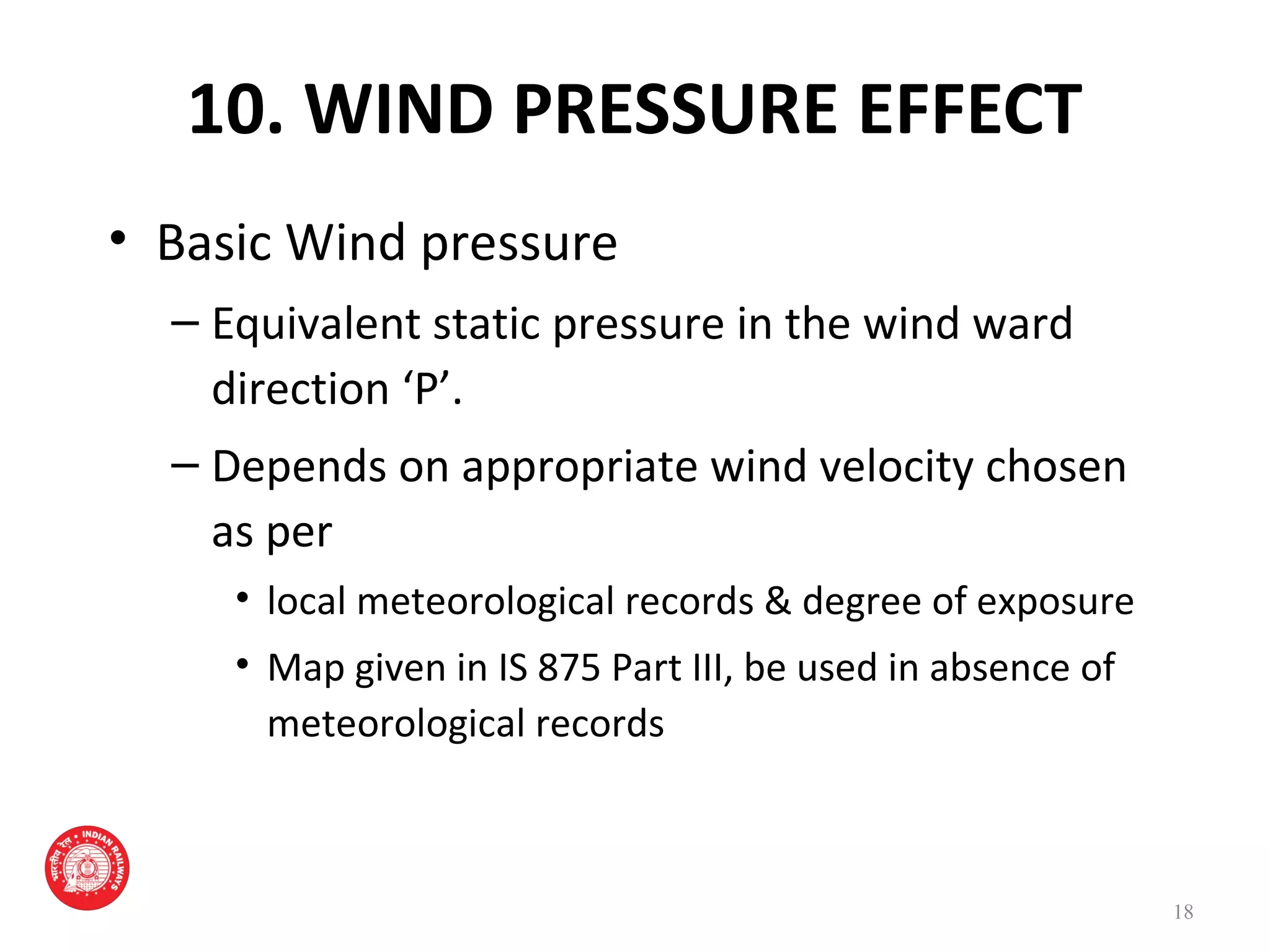 10. WIND PRESSURE EFFECT
• Basic Wind pressure
– Equivalent static pressure in the wind ward
direction ‘P’.
– Depends on appropriate wind velocity chosen
as per
• local meteorological records & degree of exposure
• Map given in IS 875 Part III, be used in absence of
meteorological records
18
 