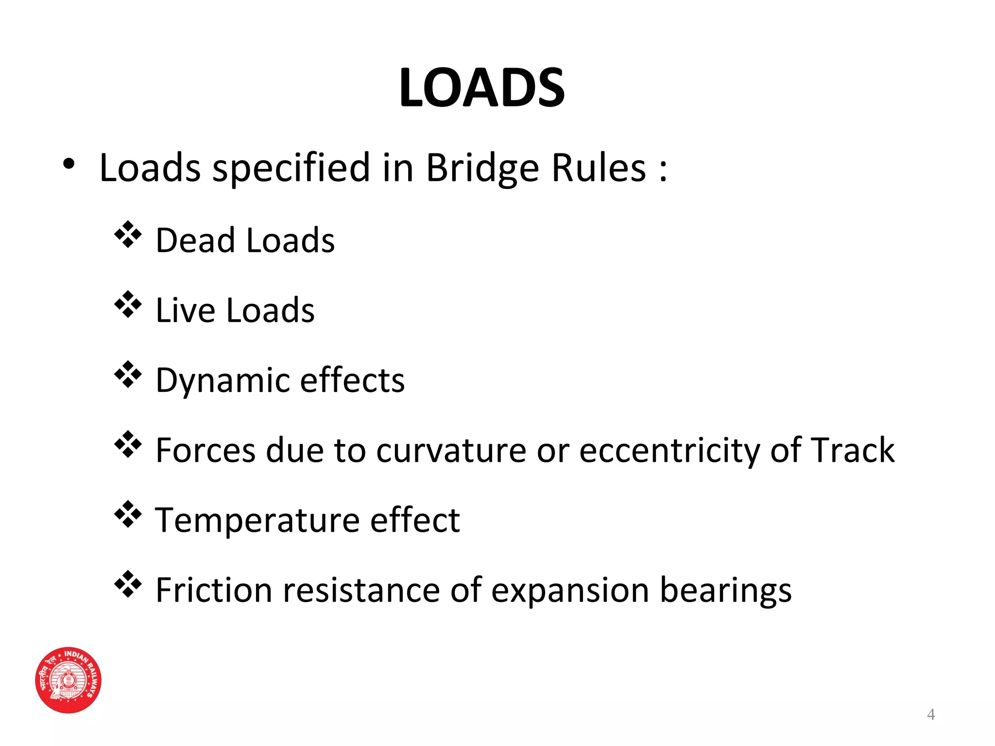 LOADS
• Loads specified in Bridge Rules :
 Dead Loads
 Live Loads
 Dynamic effects
 Forces due to curvature or eccentricity of Track
 Temperature effect
 Friction resistance of expansion bearings
4
 