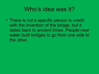 Who’s idea was it? There is not a specific person to credit with the invention of the bridge, but it dates back to ancient times. People near water built bridges to go from one side to the other. 