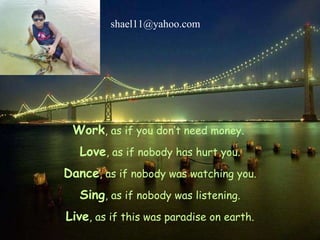 Work , as if you don’t need money.  Love , as if nobody has hurt you. Dance , as if nobody was watching you. Sing , as if nobody was listening. Live , as if this was paradise on earth. [email_address] 