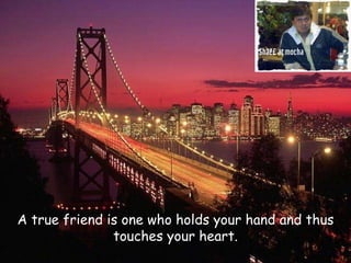 A true friend is one who holds your hand and thus touches your heart. 