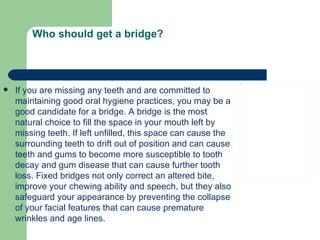 Who should get a bridge? If you are missing any teeth and are committed to maintaining good oral hygiene practices, you may be a good candidate for a bridge. A bridge is the most natural choice to fill the space in your mouth left by missing teeth. If left unfilled, this space can cause the surrounding teeth to drift out of position and can cause teeth and gums to become more susceptible to tooth decay and gum disease that can cause further tooth loss. Fixed bridges not only correct an altered bite, improve your chewing ability and speech, but they also safeguard your appearance by preventing the collapse of your facial features that can cause premature wrinkles and age lines.  