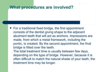 What procedures are involved? For a traditional fixed bridge, the first appointment consists of the dentist giving shape to the adjacent abutment teeth that will act as anchors. Impressions are made, from which a metal framework, including the pontic, is created. By the second appointment, the final bridge is fitted over the teeth.  The total treatment time is usually between few days, depending on the type of bridge. However, because it is often difficult to match the natural shade of your teeth, the treatment time may be longer.  
