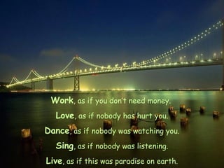 Work , as if you don’t need money.  Love , as if nobody has hurt you. Dance , as if nobody was watching you. Sing , as if nobody was listening. Live , as if this was paradise on earth. 