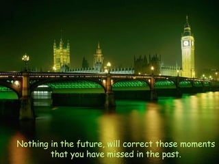 Nothing in the future, will correct those moments that you have missed in the past. 