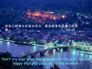 Don’t cry over what has happened in the past, but be happy that you could enjoy the moment. 別為已經發生的過去哭泣，要為能享有的當下而快樂 。 
