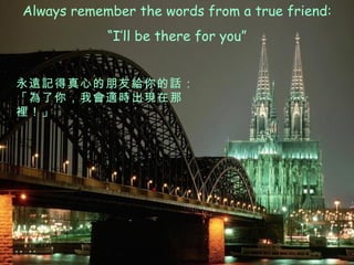 Always remember the words from a true friend: “ I’ll be there for you” 永遠記得真心的朋友給你的話： 「為了你，我會適時出現在那裡！」 