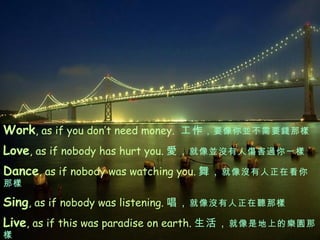 Work , as if you don’t need money.  工作 ， 要像你並不需要錢那樣 Love , as if nobody has hurt you. 愛 ， 就像並沒有人傷害過你一樣 Dance , as if nobody was watching you. 舞， 就像沒有人正在看你那樣 Sing , as if nobody was listening. 唱， 就像沒有人正在聽那樣 Live , as if this was paradise on earth. 生活， 就像是地上的樂園那樣 