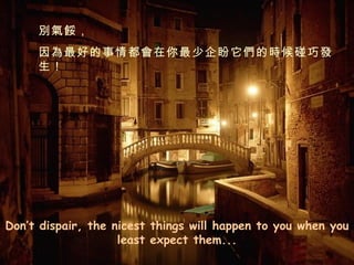 Don’t dispair, the nicest things will happen to you when you least expect them... 別氣餒， 因為最好的事情都會在你最少企盼它們的時候碰巧發生！ 