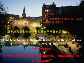 Feel free to share this with friends even those that you don’t talk to very often...   And remember: “ Everything that happens, happens for a reason!” 別吝於和朋友分享，即使是你不常往來的朋友… 並請記住： 每件事情的發生都是為了某種因緣而發生的！ 