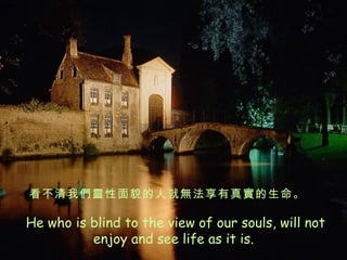   He who is blind to the view of our souls, will not enjoy and see life as it is. 看不清我們靈性面貌的人就無法享有真實的生命。 