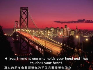 A true friend is one who holds your hand and thus touches your heart. 真心的朋友會緊握著你的手並且緊挨著你的心 