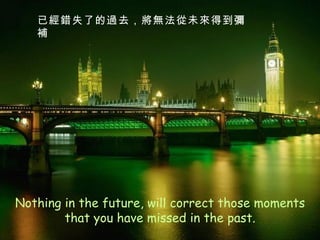 Nothing in the future, will correct those moments that you have missed in the past. 已經錯失了的過去，將無法從未來得到彌補 