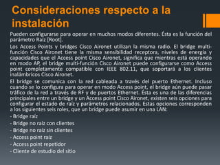 Consideraciones respecto a la
instalación
Pueden configurarse para operar en muchos modos diferentes. Ésta es la función del
parámetro Raíz [Root].
Los Access Points y bridges Cisco Aironet utilizan la misma radio. El bridge multi-
función Cisco Aironet tiene la misma sensibilidad receptora, niveles de energía y
capacidades que el Access point Cisco Aironet, significa que mientras está operando
en modo AP, el bridge multi-función Cisco Aironet puede configurarse como Access
point completamente compatible con IEEE 802.11, que soportará a los clientes
inalámbricos Cisco Aironet.
El bridge se comunica con la red cableada a través del puerto Ethernet. Incluso
cuando se lo configura para operar en modo Access point, el bridge aún puede pasar
tráfico de la red a través de RF y de puertos Ethernet. Ésta es una de las diferencias
principales entre un bridge y un Access point Cisco Aironet, existen seis opciones para
configurar el estado de raíz y parámetros relacionados. Estas opciones corresponden
a los siguientes seis roles, que un bridge puede asumir en una LAN:
- Bridge raíz
- Bridge no raíz con clientes
- Bridge no raíz sin clientes
- Access point raíz
- Access point repetidor
- Cliente de estudio del sitio
 