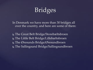 Bridges
In Denmark we have more than 30 bridges all
  over the country, and here are some of them:

 The Great Belt Bridge/Storebæltsbroen
 The Little Belt Bridge/Lillebæltsbroen

 The Øresunds Bridge/Øresundbroen

 The Sallingsund Bridge/Sallingsundbroen
 