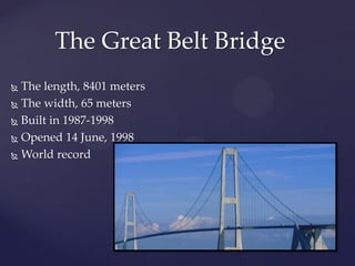 The Great Belt Bridge
 The length, 8401 meters
 The width, 65 meters

 Built in 1987-1998

 Opened 14 June, 1998

 World record
 