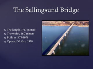 The Sallingsund Bridge

   The length, 1717 meters
   The width, 16.7 meters
   Built in 1973-1978
   Opened 30 May, 1978
 