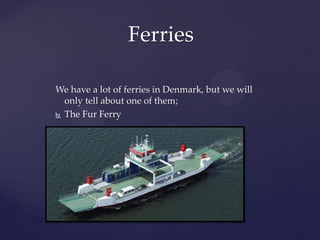 Ferries

We have a lot of ferries in Denmark, but we will
  only tell about one of them;
 The Fur Ferry
 