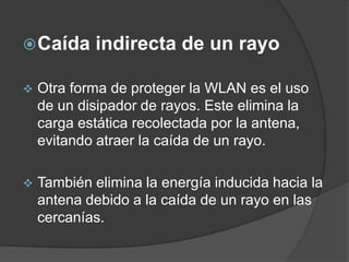 Caída indirecta de un rayo
 Otra forma de proteger la WLAN es el uso
de un disipador de rayos. Este elimina la
carga estática recolectada por la antena,
evitando atraer la caída de un rayo.
 También elimina la energía inducida hacia la
antena debido a la caída de un rayo en las
cercanías.
 