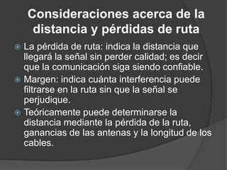  La pérdida de ruta: indica la distancia que
llegará la señal sin perder calidad; es decir
que la comunicación siga siendo confiable.
 Margen: indica cuánta interferencia puede
filtrarse en la ruta sin que la señal se
perjudique.
 Teóricamente puede determinarse la
distancia mediante la pérdida de la ruta,
ganancias de las antenas y la longitud de los
cables.
Consideraciones acerca de la
distancia y pérdidas de ruta
 