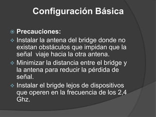 Configuración Básica
 Precauciones:
 Instalar la antena del bridge donde no
existan obstáculos que impidan que la
señal viaje hacia la otra antena.
 Minimizar la distancia entre el bridge y
la antena para reducir la pérdida de
señal.
 Instalar el brigde lejos de dispositivos
que operen en la frecuencia de los 2,4
Ghz.
 
