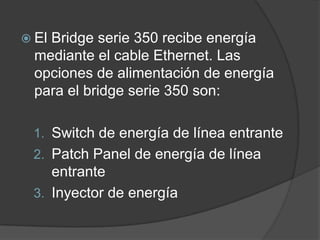  El Bridge serie 350 recibe energía
mediante el cable Ethernet. Las
opciones de alimentación de energía
para el bridge serie 350 son:
1. Switch de energía de línea entrante
2. Patch Panel de energía de línea
entrante
3. Inyector de energía
 