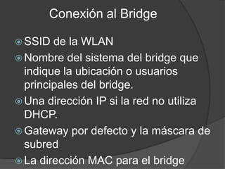 Conexión al Bridge
 SSID de la WLAN
 Nombre del sistema del bridge que
indique la ubicación o usuarios
principales del bridge.
 Una dirección IP si la red no utiliza
DHCP.
 Gateway por defecto y la máscara de
subred
 La dirección MAC para el bridge
 