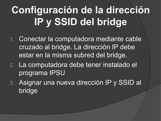 Configuración de la dirección
IP y SSID del bridge
1. Conectar la computadora mediante cable
cruzado al bridge. La dirección IP debe
estar en la misma subred del bridge.
2. La computadora debe tener instalado el
programa IPSU
3. Asignar una nueva dirección IP y SSID al
bridge
 