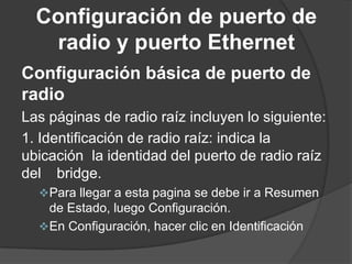 Configuración de puerto de
radio y puerto Ethernet
Configuración básica de puerto de
radio
Las páginas de radio raíz incluyen lo siguiente:
1. Identificación de radio raíz: indica la
ubicación la identidad del puerto de radio raíz
del bridge.
Para llegar a esta pagina se debe ir a Resumen
de Estado, luego Configuración.
En Configuración, hacer clic en Identificación
 