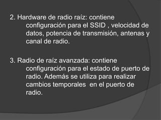 2. Hardware de radio raíz: contiene
configuración para el SSID , velocidad de
datos, potencia de transmisión, antenas y
canal de radio.
3. Radio de raíz avanzada: contiene
configuración para el estado de puerto de
radio. Además se utiliza para realizar
cambios temporales en el puerto de
radio.
 
